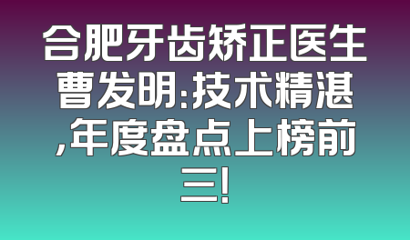 合肥牙齿矫正医生曹发明：技术精湛，年度盘点上榜前三！
