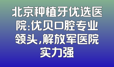北京种植牙优选医院：优贝口腔专业领头，解放军医院实力强