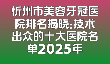 忻州市美容牙冠医院排名揭晓：技术出众的十大医院名单2025年