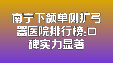 南宁下颌单侧扩弓器医院排行榜：口碑实力显著