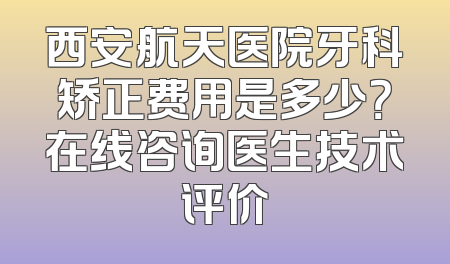 西安航天医院牙科矫正费用是多少？在线咨询医生技术评价