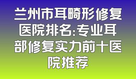 兰州市耳畸形修复医院排名：专业耳部修复实力前十医院推荐