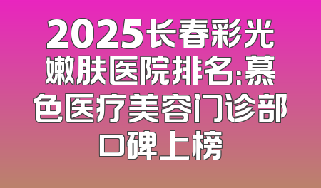 2025长春彩光嫩肤医院排名：慕色医疗美容门诊部口碑上榜