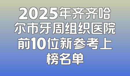 2025年齐齐哈尔市牙周组织医院前10位新参考上榜名单