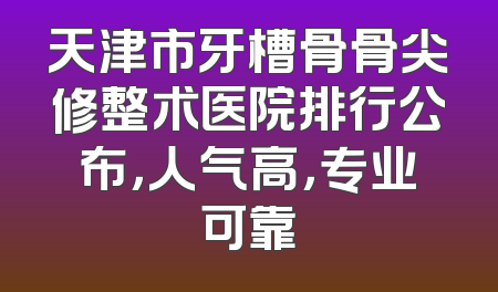 天津市牙槽骨骨尖修整术医院排行公布，人气高，专业可靠