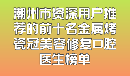 潮州市资深用户推荐的前十名金属烤瓷冠美容修复口腔医生榜单