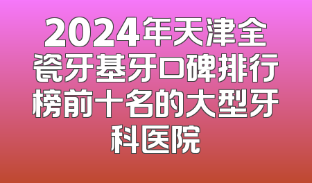 2024年天津全瓷牙基牙口碑排行榜前十名的大型牙科医院