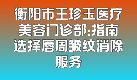 衡阳市王珍玉医疗美容门诊部：指南选择唇周皱纹消除服务