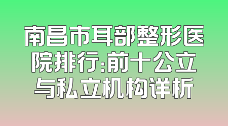 南昌市耳部整形医院排行：前十公立与私立机构详析