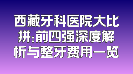 西藏牙科医院大比拼：前四强深度解析与整牙费用一览