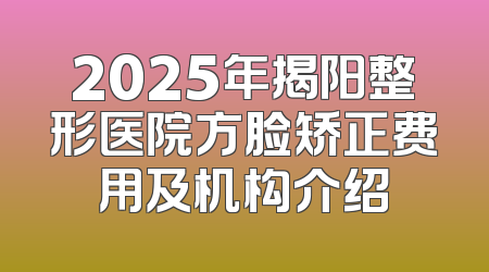 2025年揭阳整形医院方脸矫正费用及机构介绍