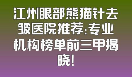 江州眼部熊猫针去皱医院推荐：专业机构榜单前三甲揭晓！