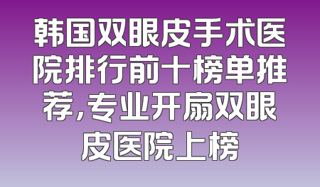 韩国双眼皮手术医院排行前十榜单推荐，专业开扇双眼皮医院上榜