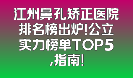 江州鼻孔矫正医院排名榜出炉！公立实力榜单TOP5，指南！