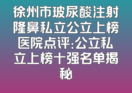 徐州市玻尿酸注射隆鼻私立公立上榜医院点评：公立私立上榜十强名单揭秘