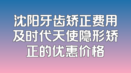 沈阳牙齿矫正费用及时代天使隐形矫正的优惠价格