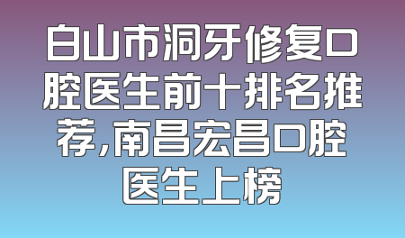 白山市洞牙修复口腔医生前十排名推荐，南昌宏昌口腔医生上榜