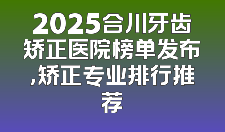 2025合川牙齿矫正医院榜单发布，矫正专业排行推荐
