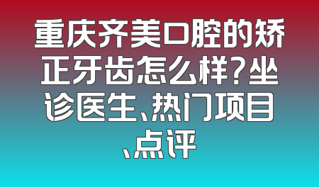 重庆齐美口腔的矫正牙齿怎么样？坐诊医生、热门项目、点评