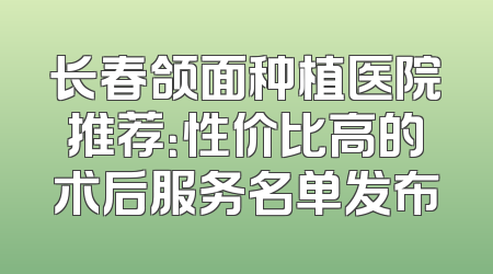 长春颌面种植医院推荐：性价比高的术后服务名单发布