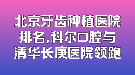 北京牙齿种植医院排名，科尔口腔与清华长庚医院领跑
