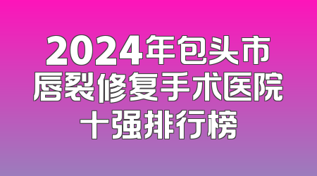 2024年包头市唇裂修复手术医院十强排行榜