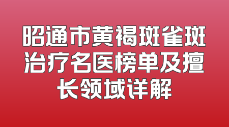 昭通市黄褐斑雀斑治疗名医榜单及擅长领域详解