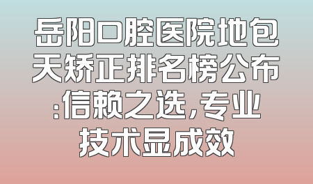 岳阳口腔医院地包天矫正排名榜公布：信赖之选，专业技术显成效