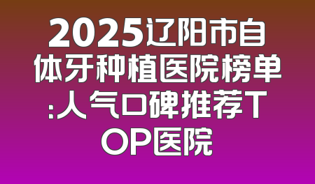 2025辽阳市自体牙种植医院榜单：人气口碑推荐TOP医院