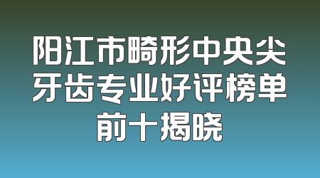 阳江市畸形中央尖牙齿专业好评榜单前十揭晓