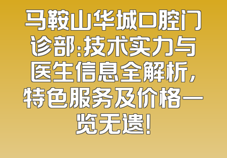 马鞍山华城口腔门诊部：技术实力与医生信息全解析，特色服务及价格一览无遗！