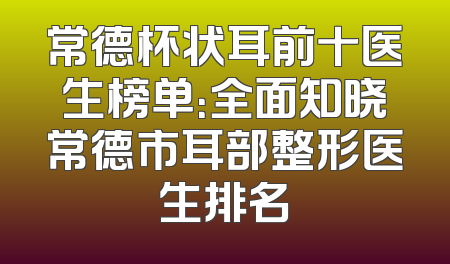 常德杯状耳前十医生榜单：全面知晓常德市耳部整形医生排名