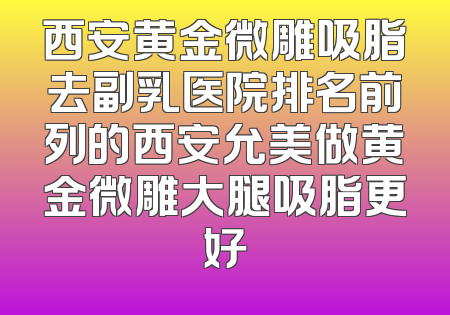 西安黄金微雕吸脂去副乳医院排名前列的西安允美做黄金微雕大腿吸脂更好