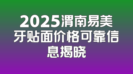 2025渭南易美牙贴面价格可靠信息揭晓