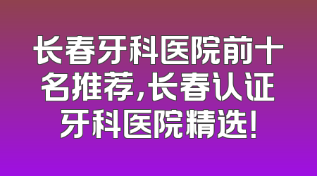 长春牙科医院前十名推荐，长春认证牙科医院精选！
