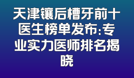 天津镶后槽牙前十医生榜单发布：专业实力医师排名揭晓