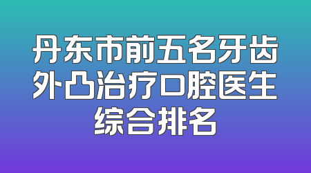 丹东市前五名牙齿外凸治疗口腔医生综合排名