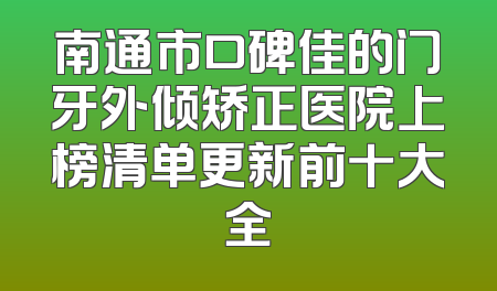 南通市口碑佳的门牙外倾矫正医院上榜清单更新前十大全