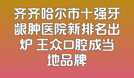 齐齐哈尔市十强牙龈肿医院新排名出炉 王众口腔成当地品牌