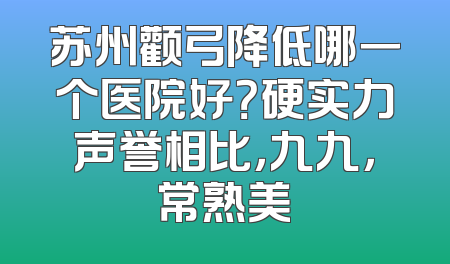 苏州颧弓降低哪一个医院好？硬实力声誉相比，九九，常熟美