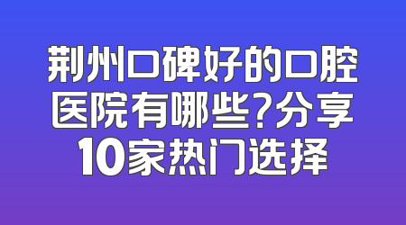 荆州口碑好的口腔医院有哪些？分享10家热门选择