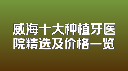 威海十大种植牙医院精选及价格一览
