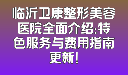 临沂卫康整形美容医院全面介绍：特色服务与费用指南更新！