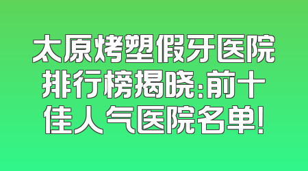 太原烤塑假牙医院排行榜揭晓：前十佳人气医院名单！