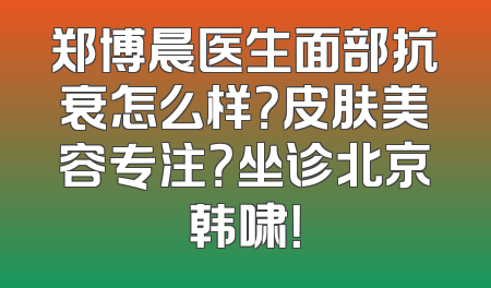 郑博晨医生面部抗衰怎么样？皮肤美容专注？坐诊北京韩啸！