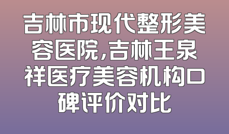 吉林市现代整形美容医院，吉林王泉祥医疗美容机构口碑评价对比