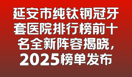延安市纯钛钢冠牙套医院排行榜前十名全新阵容揭晓，2025榜单发布