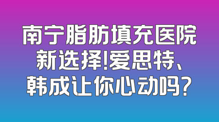 南宁脂肪填充医院新选择！爱思特、韩成让你心动吗？