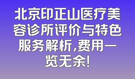 北京印正山医疗美容诊所评价与特色服务解析，费用一览无余！