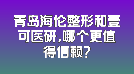 青岛海伦整形和壹可医研，哪个更值得信赖？